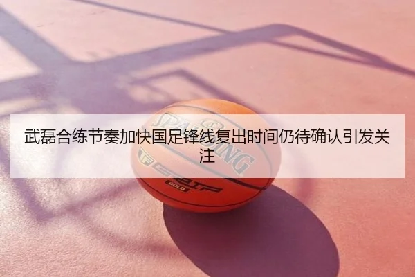 武磊合练节奏加快国足锋线复出时间仍待确认引发关注