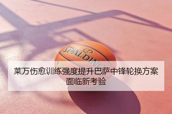 莱万伤愈训练强度提升巴萨中锋轮换方案面临新考验