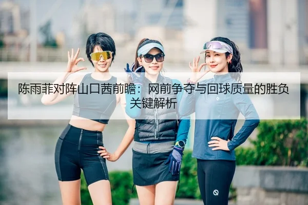 陈雨菲对阵山口茜前瞻：网前争夺与回球质量的胜负关键解析