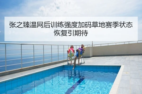 张之臻温网后训练强度加码草地赛季状态恢复引期待