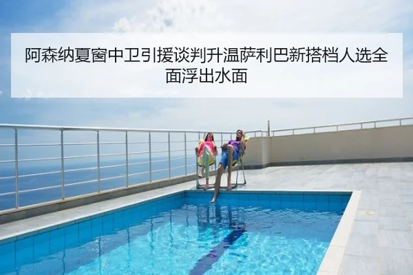 阿森纳夏窗中卫引援谈判升温萨利巴新搭档人选全面浮出水面