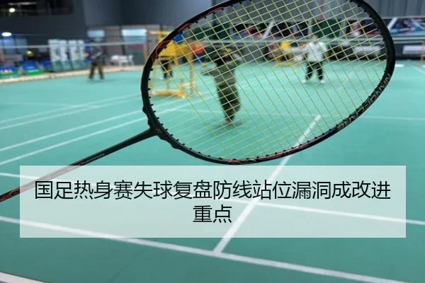 国足热身赛失球复盘防线站位漏洞成改进重点