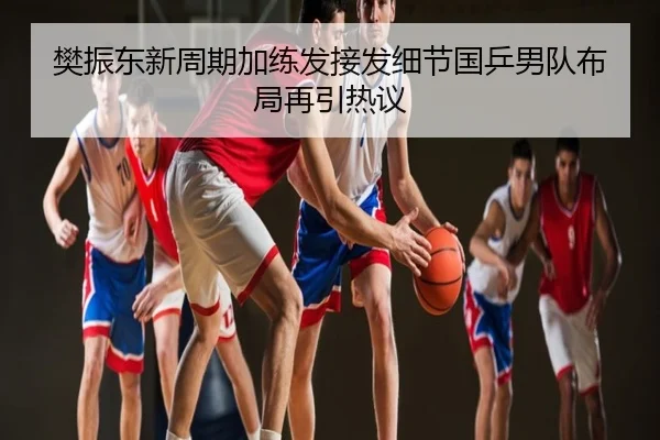 樊振东新周期加练发接发细节国乒男队布局再引热议